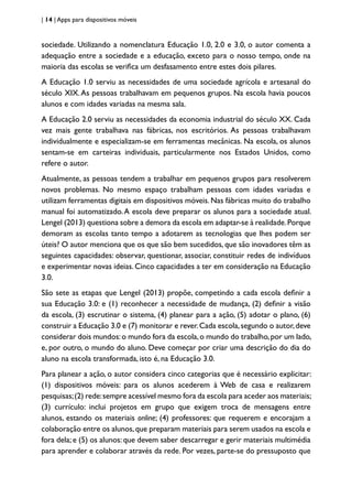 | 14 | Apps para dispositivos móveis
sociedade. Utilizando a nomenclatura Educação 1.0, 2.0 e 3.0, o autor comenta a
adequação entre a sociedade e a educação, exceto para o nosso tempo, onde na
maioria das escolas se verifica um desfasamento entre estes dois pilares.
A Educação 1.0 serviu as necessidades de uma sociedade agrícola e artesanal do
século XIX.As pessoas trabalhavam em pequenos grupos. Na escola havia poucos
alunos e com idades variadas na mesma sala.
A Educação 2.0 serviu as necessidades da economia industrial do século XX. Cada
vez mais gente trabalhava nas fábricas, nos escritórios. As pessoas trabalhavam
individualmente e especializam-se em ferramentas mecânicas. Na escola, os alunos
sentam-se em carteiras individuais, particularmente nos Estados Unidos, como
refere o autor.
Atualmente, as pessoas tendem a trabalhar em pequenos grupos para resolverem
novos problemas. No mesmo espaço trabalham pessoas com idades variadas e
utilizam ferramentas digitais em dispositivos móveis. Nas fábricas muito do trabalho
manual foi automatizado.A escola deve preparar os alunos para a sociedade atual.
Lengel (2013) questiona sobre a demora da escola em adaptar-se à realidade.Porque
demoram as escolas tanto tempo a adotarem as tecnologias que lhes podem ser
úteis? O autor menciona que os que são bem sucedidos, que são inovadores têm as
seguintes capacidades: observar, questionar, associar, constituir redes de indivíduos
e experimentar novas ideias. Cinco capacidades a ter em consideração na Educação
3.0.
São sete as etapas que Lengel (2013) propõe, competindo a cada escola definir a
sua Educação 3.0: e (1) reconhecer a necessidade de mudança, (2) definir a visão
da escola, (3) escrutinar o sistema, (4) planear para a ação, (5) adotar o plano, (6)
construir a Educação 3.0 e (7) monitorar e rever.Cada escola,segundo o autor,deve
considerar dois mundos:o mundo fora da escola,o mundo do trabalho,por um lado,
e, por outro, o mundo do aluno. Deve começar por criar uma descrição do dia do
aluno na escola transformada, isto é, na Educação 3.0.
Para planear a ação, o autor considera cinco categorias que é necessário explicitar:
(1) dispositivos móveis: para os alunos acederem à Web de casa e realizarem
pesquisas;(2) rede:sempre acessível mesmo fora da escola para aceder aos materiais;
(3) currículo: inclui projetos em grupo que exigem troca de mensagens entre
alunos, estando os materiais online; (4) professores: que requerem e encorajam a
colaboração entre os alunos,que preparam materiais para serem usados na escola e
fora dela; e (5) os alunos: que devem saber descarregar e gerir materiais multimédia
para aprender e colaborar através da rede. Por vezes, parte-se do pressuposto que
 
