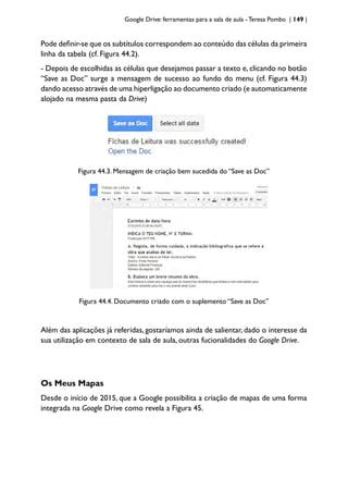 Google Drive: ferramentas para a sala de aula -Teresa Pombo | 149 |
Pode definir-se que os subtítulos correspondem ao conteúdo das células da primeira
linha da tabela (cf. Figura 44.2).
- Depois de escolhidas as células que desejamos passar a texto e, clicando no botão
“Save as Doc” surge a mensagem de sucesso ao fundo do menu (cf. Figura 44.3)
dando acesso através de uma hiperligação ao documento criado (e automaticamente
alojado na mesma pasta da Drive)
Figura 44.3. Mensagem de criação bem sucedida do “Save as Doc”
Figura 44.4. Documento criado com o suplemento “Save as Doc”
Além das aplicações já referidas, gostaríamos ainda de salientar, dado o interesse da
sua utilização em contexto de sala de aula, outras fucionalidades do Google Drive.
Os Meus Mapas
Desde o início de 2015, que a Google possibilita a criação de mapas de uma forma
integrada na Google Drive como revela a Figura 45.
 