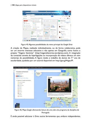 | 150 | Apps para dispositivos móveis
Figura 45.Algumas possibilidades do menu principal do Google Drive
A criação de Mapas, realizada individualmente, ou de forma colaborativa, pode
ter um enorme interesse educativo e não apenas em Geografia, como ilustra o
projeto “Viagens literárias” (http://viagensliterarias.wordpress.com). A integração
de conteúdo através de hiperligações ou incorporação de vídeos oferece um sem
númernjo de possibilidades. A figura revela o trabalho de alunos do 7.º ano de
escolaridade, ajudados por um tutorial disponível em http://goo.gl/4ogxuM.
Figura 46. Mapa Google oferecendo leitura de uma obra do programa da disciplina de
Português
É ainda possível adicionar à Drive outras ferramentas que, embora independentes,
 