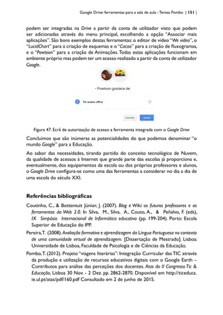 Google Drive: ferramentas para a sala de aula -Teresa Pombo | 151 |
podem ser integradas na Drive a partir da conta de utilizador visto que podem
ser adicionadas através do menu principal, escolhendo a opção “Associar mais
aplicações”. São bons exemplos destas ferramentas: o editor de vídeo “We video”, o
“LucidChart” para a criação de esquemas e o “Cacoo” para a criação de fluxogramas,
e o “Powtoon” para a criação de Animações.Todas estas aplicações funcionam em
ambiente próprio mas podem ter um acesso realizado a partir da conta de utilizador
Google.
Figura 47. Ecrã de autorização de acesso a ferramenta integrada com o Google Drive
Concluimos que são inúmeras as potencialidades do que podemos denominar “o
mundo Google” para a Educação.
Ao sabor das necessidades, tirando partido do conceito tecnológico de Nuvem,
da qualidade de acessos à Internet que grande parte das escolas já proporciona e,
eventualmente, dos equipamentos da escola ou dos próprios professores e alunos,
o Google Drive configura-se como uma das ferramentas a considerar no dia a dia de
uma escola do século XXI.
Referências bibliográficas
Coutinho, C., & Bottentuit Júnior, J. (2007). Blog e Wiki: os futuros professores e as
ferramentas da Web 2.0. In Silva, M., Silva, A., Couto, A., & Peñalvo, F. (eds),
IX Simpósio Internacional de Informática educativa (pp. 199-204). Porto: Escola
Superior de Educação do IPP.
Pereira,T. (2008).Avaliação formativa e aprendizagem da Língua Portuguesa no contexto
de uma comunidade virtual de aprendizagem. [Dissertação de Mestrado]. Lisboa:
Universidade de Lisboa, Faculdade de Psicologia e de Ciências da Educação.
Pombo,T. (2012). Projeto “viagens literárias”: Integração Curricular das TIC através
da produção e utilização de recursos educativos digitais com o Google Earth –
Contributos para análise das perceções dos docentes. Atas do II Congresso Tic &
Educação, Lisboa 30 Nov. - 2 Dez. pp. 2862-2870. Disponível em http://ticeduca.
ie.ul.pt/atas/pdf/160.pdf Consultado em 2 de junho de 2015.
 