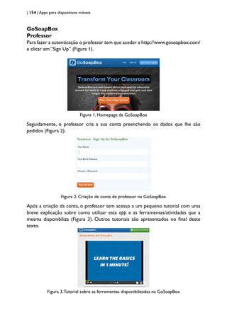 | 154 | Apps para dispositivos móveis
GoSoapBox
Professor
Para fazer a autenticação o professor tem que aceder a http://www.gosoapbox.com/
e clicar em “Sign Up” (Figura 1).
Figura 1. Homepage da GoSoapBox
Seguidamente, o professor cria a sua conta preenchendo os dados que lhe são
pedidos (Figura 2).
Figura 2. Criação de conta de professor na GoSoapBox
Após a criação da conta, o professor tem acesso a um pequeno tutorial com uma
breve explicação sobre como utilizar esta app e as ferramentas/atividades que a
mesma disponibiliza (Figura 3). Outros tutoriais são apresentados no final deste
texto.
Figura 3.Tutorial sobre as ferramentas disponibilizadas na GoSoapBox
 