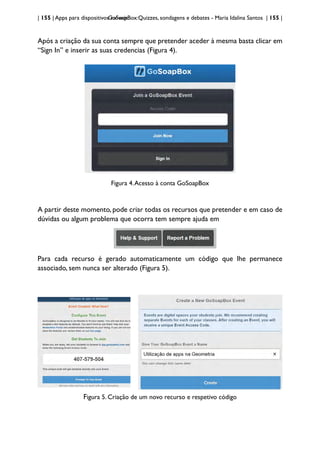 | 155 | Apps para dispositivos móveis
GoSoapBox:Quizzes, sondagens e debates - Maria Idalina Santos | 155 |
Após a criação da sua conta sempre que pretender aceder à mesma basta clicar em
“Sign In” e inserir as suas credencias (Figura 4).
Figura 4.Acesso à conta GoSoapBox
A partir deste momento, pode criar todas os recursos que pretender e em caso de
dúvidas ou algum problema que ocorra tem sempre ajuda em
Para cada recurso é gerado automaticamente um código que lhe permanece
associado, sem nunca ser alterado (Figura 5).
Figura 5. Criação de um novo recurso e respetivo código
 