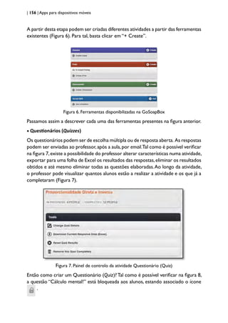 | 156 | Apps para dispositivos móveis
A partir desta etapa podem ser criadas diferentes atividades a partir das ferramentas
existentes (Figura 6). Para tal, basta clicar em “+ Create”.
Figura 6. Ferramentas disponibilizadas na GoSoapBox
Passamos assim a descrever cada uma das ferramentas presentes na figura anterior.
• Questionários (Quizzes)
Os questionários podem ser de escolha múltipla ou de resposta aberta. As respostas
podem ser enviadas ao professor,após a aula,por email.Tal como é possível verificar
na figura 7,existe a possibilidade do professor alterar características numa atividade,
exportar para uma folha de Excel os resultados das respostas,eliminar os resultados
obtidos e até mesmo eliminar todas as questões elaboradas.Ao longo da atividade,
o professor pode visualizar quantos alunos estão a realizar a atividade e os que já a
completaram (Figura 7).
Figura 7. Painel de controlo da atividade Questionário (Quiz)
Então como criar um Questionário (Quiz)?Tal como é possível verificar na figura 8,
a questão “Cálculo mental!” está bloqueada aos alunos, estando associado o ícone
.
 