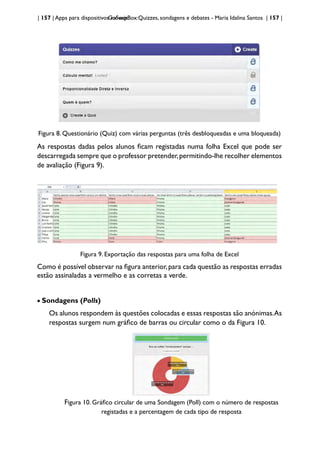 | 157 | Apps para dispositivos móveis
GoSoapBox:Quizzes, sondagens e debates - Maria Idalina Santos | 157 |
Figura 8. Questionário (Quiz) com várias perguntas (três desbloqueadas e uma bloqueada)
As respostas dadas pelos alunos ficam registadas numa folha Excel que pode ser
descarregada sempre que o professor pretender,permitindo-lhe recolher elementos
de avaliação (Figura 9).
Figura 9. Exportação das respostas para uma folha de Excel
Como é possível observar na figura anterior,para cada questão as respostas erradas
estão assinaladas a vermelho e as corretas a verde.
• Sondagens (Polls)
Os alunos respondem às questões colocadas e essas respostas são anónimas.As
respostas surgem num gráfico de barras ou circular como o da Figura 10.
Figura 10. Gráfico circular de uma Sondagem (Poll) com o número de respostas
registadas e a percentagem de cada tipo de resposta
 