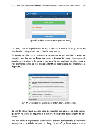 | 159 | Apps para dispositivos móveis
GoSoapBox:Quizzes, sondagens e debates - Maria Idalina Santos | 159 |
Figura 13. Adição de uma questão (por uma aluna)
Para além disso, estas podem ser votadas e enviadas por email para o professor, no
final da aula, como garantia que todas são respondidas.
Os alunos também têm a possibilidade de colocar as suas questões e votar nas
questões uns dos outros. Estas aparecem ordenadas de modo decrescente de
acordo com o número de votos, o que permite aos professores saber quais as
mais prementes entre os seus alunos e identificar possíveis aspetos problemáticos
(Figura 14).
Figura 14. Ordenação das questões por ordem decrescente de votos
De acordo com a figura anterior, pode-se constatar que os votos de cada questão
aparecem na coluna da esquerda e o número de respostas dadas surgem do lado
direito.
Esta app permite ao professor acompanhar e avaliar a compreensão assuntos que
fazem parte da atividade em curso ao longo da aula. O professor tem acesso ao
 