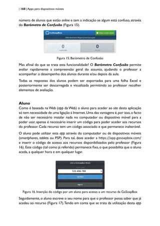 | 160 | Apps para dispositivos móveis
número de alunos que estão online e tem a indicação se algum está confuso, através
do Barómetro de Confusão (Figura 15).
Figura 15. Barómetro de Confusão
Mas afinal do que se trata esta funcionalidade? O Barómetro Confusão permite
avaliar rapidamente a compreensão geral do assunto, ajudando o professor a
acompanhar o desempenho dos alunos durante e/ou depois da aula.
Todas as respostas dos alunos podem ser exportadas para uma folha Excel e
posteriormente ser descarregada e visualizada permitindo ao professor recolher
elementos de avaliação.
Aluno
Como é baseada na Web (app da Web) o aluno para aceder ao site desta aplicação
só tem necessidade de uma ligação à Internet.Uma das vantagens é,por isso,o facto
de não ser necessário instalar nada no computador ou dispositivo móvel para a
poder usar, apenas é necessário inserir um código para poder aceder aos recursos
do professor. Cada recurso tem um código associado e que permanece inalterável.
O aluno pode utilizar esta app através do computador ou de dispositivos móveis
(smartphones, tablets ou PSP). Para tal, deve aceder a https://app.gosoapbox.com/
e inserir o código de acesso aos recursos disponibilizados pelo professor (Figura
16). Este código (tal como já referido) permanece fixo,o que possibilita que o aluno
aceda, a qualquer hora e em qualquer lugar.
Figura 16. Inserção do código por um aluno para acesso a um recurso da GoSoapBox
Seguidamente, o aluno escreve o seu nome para que o professor possa saber que já
acedeu ao recurso (Figura 17).Tendo em conta que se trata da utilização desta app
 