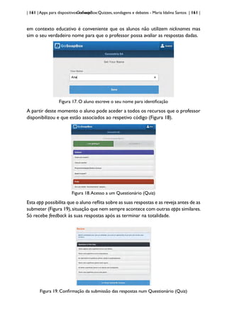 | 161 | Apps para dispositivos móveis
GoSoapBox:Quizzes, sondagens e debates - Maria Idalina Santos | 161 |
em contexto educativo é conveniente que os alunos não utilizem nicknames mas
sim o seu verdadeiro nome para que o professor possa avaliar as respostas dadas.
Figura 17. O aluno escreve o seu nome para identificação
A partir deste momento o aluno pode aceder a todos os recursos que o professor
disponibilizou e que estão associados ao respetivo código (Figura 18).
Figura 18.Acesso a um Questionário (Quiz)
Esta app possibilita que o aluno reflita sobre as suas respostas e as reveja antes de as
submeter (Figura 19),situação que nem sempre acontece com outras apps similares.
Só recebe feedback às suas respostas após as terminar na totalidade.
Figura 19. Confirmação da submissão das respostas num Questionário (Quiz)
 