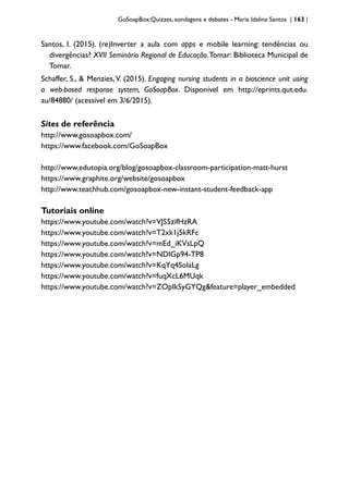 GoSoapBox:Quizzes, sondagens e debates - Maria Idalina Santos | 163 |
Santos, I. (2015). (re)Inverter a aula com apps e mobile learning: tendências ou
divergências? XVII Seminário Regional de Educação.Tomar: Biblioteca Municipal de
Tomar.
Schaffer, S., & Menzies,V. (2015). Engaging nursing students in a bioscience unit using
a web-based response system, GoSoapBox. Disponível em http://eprints.qut.edu.
au/84880/ (acessível em 3/6/2015).
Sites de referência
http://www.gosoapbox.com/
https://www.facebook.com/GoSoapBox
http://www.edutopia.org/blog/gosoapbox-classroom-participation-matt-hurst
https://www.graphite.org/website/gosoapbox
http://www.teachhub.com/gosoapbox-new-instant-student-feedback-app
Tutoriais online
https://www.youtube.com/watch?v=VJS5zifHzRA
https://www.youtube.com/watch?v=T2xk1j5kRFc
https://www.youtube.com/watch?v=mEd_iKVsLpQ
https://www.youtube.com/watch?v=NDlGp94-TP8
https://www.youtube.com/watch?v=KqYq4SolaLg
https://www.youtube.com/watch?v=fuqXcL6MUqk
https://www.youtube.com/watch?v=ZOpIkSyGYQg&feature=player_embedded
 