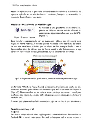 | 166 | Apps para dispositivos móveis
Assim são apresentadas as principais funcionalidades disponíveis e as dinâmicas de
jogo que a plataforma permite, finalizando com instruções que o podem auxiliar no
momento de gamificar as suas aulas.
Habitica – Plataforma de Gamificação
Figura 1. Ícone do Habitica
O Habitica é uma plataforma onde através da
gestão de hábitos, tarefas diárias, afazeres e
recompensas podemos evoluir num jogo de RPG
(Figura 1).
Cada jogador é representado por um avatar, um Habiteer que vive numa terra
mágica de nome Habitica. À medida que são marcadas como realizadas as tarefas
na vida real recebe-se prémios que permitem evoluir, salvaguardando o avatar
das punições, além de objetos que de forma aleatória são desbloqueados e que
permitem personalizar o avatar, capacitando-o para enfrentar os monstros.
Figura 2. Imagem de entrada que ilustra os objetos e monstros presentes no jogo
Em formato RPG (Role-Playing Game), a plataforma transforma as tarefas do dia-
a-dia num monstro que é necessário derrotar e por isso se recebem recompensas
(Figura 2). Quanto melhor se for mais se avança no jogo, no entanto caso alguma
tarefa não seja realizada, o avatar sofre ataques perdendo saúde, podendo levar à
perda de vida.
Primeiro será apresentado o funcionamento do jogo em si e depois será apresentado
Funcionamento geral
Registo
Para iniciar há que efetuar o seu registo, poderá utilizar uma conta de e-mail ou do
Facebook. No primeiro caso apenas lhe será pedido para indicar o seu endereço,
 