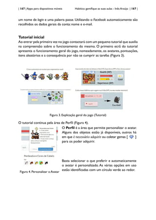 | 167 | Apps para dispositivos móveis Habitica: gamifique as suas aulas - Inês Araújo | 167 |
um nome de login e uma palavra passe. Utilizando o Facebook automaticamente são
recolhidos os dados gerais da conta: nome e e-mail.
Tutorial inicial
Ao entrar pela primeira vez no jogo contactará com um pequeno tutorial que auxilia
na compreensão sobre o funcionamento do mesmo. O primeiro ecrã do tutorial
apresenta o funcionamento geral do jogo, nomeadamente, os avatares, pontuações,
itens aleatórios e a consequência por não se cumprir as tarefas (Figura 3).
Figura 3. Explicação geral do jogo (Tutorial)
O tutorial continua pela área de Perfil (Figura 4).
Figura 4. Personalizar o Avatar
O Perfil é a área que permite personalizar o avatar.
Alguns dos objetos estão já disponíveis, outros há
em que é necessário adquirir ou coletar gemas [ ]
para os poder adquirir.
Basta selecionar o que preferir e automaticamente
o avatar é personalizado. As várias opções em uso
estão identificadas com um círculo verde ao redor.
 