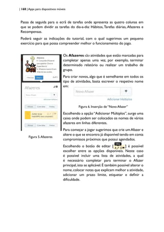 | 168 | Apps para dispositivos móveis
Passa de seguida para o ecrã de tarefas onde apresenta as quatro colunas em
que se podem dividir as tarefas do dia-a-dia: Hábitos, Tarefas diárias, Afazeres e
Recompensas.
Poderá seguir as indicações do tutorial, com o qual sugerimos um pequeno
exercício para que possa compreender melhor o funcionamento do jogo.
Figura 5.Afazeres
Os Afazeres são atividades que estão marcadas para
completar apenas uma vez, por exemplo, terminar
determinado relatório ou realizar um trabalho de
grupo.
Para criar novos, algo que é semelhante em todos os
tipo de atividades, basta escrever o respetivo nome
em:
Figura 6. Inserção de “Novo Afazer”
Escolhendo a opção “Adicionar Múltiplos”, surge uma
caixa onde podem ser colocados os nomes de vários
afazeres em linhas diferentes.
Para começar a jogar sugerimos que crie um Afazer e
altere o que se encontra já disponível tendo em conta
compromissos próximos que possui agendados.
Escolhendo o botão de editar [ ] é possível
escolher entre as opções disponíveis. Neste caso
é possível incluir uma lista de atividades, a qual
é necessário completar para terminar o Afazer
principal,isto se aplicável.É também possível alterar o
nome,colocar notas que explicam melhor a atividade,
adicionar um prazo limite, etiquetar e definir a
dificuldade.
 