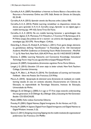 | 16 | Apps para dispositivos móveis
Carvalho,A.A.A. (2007). Rentabilizar a Internet no Ensino Básico e Secundário: dos
Recursos e Ferramentas Online aos LMS. Sísifo. Revista de Ciências da Educação,
03, 25-40.
Carvalho,A.A.A. (2013). Aprender através dos Recursos online. Lisboa: RBE.
Carvalho, A. A. A. (2012). Mobile Learning: rentabilizar os dispositivos móveis dos
alunos para aprender. In A. A. A. Carvalho (org.), Aprender na era digital: jogos e
mobile learning (pp. 149-163). Santo Tirso: De Facto.
Carvalho, A. A. A (2014). Na era mobile learning: fomentar a aprendizagem dos
nativos digitais. In R. Momesso, F. E. P.Assolini, L. F. Curcino, F.V. Burlamaque, & G.
M. Palma (orgs), Das práticas do ler e escrever : ao universo das linguagens, códigos e
tecnologias (pp. 353-379). Porto Alegre : CirKula.
Deterding, S., Dixon, D., Khaled, R., & Nacke, L. (2011). From game design elements
to gamefulness: defining “Gamification.” In Proceedings of the 15th International
Academic MindTrek Conference on Envisioning Future Media Environments - MindTrek
’11 (p. 9). NewYork, NewYork, USA:ACM Press. doi:10.1145/2181037.2181040
Downes, S. (2006). Learning Networks and Connective Knowledge. Instructional
Technology Forum. http://it.coe.uga.edu/itforum/paper92/paper92.html
Jonassen, D. (2007). Computadores, ferramentas cognitivas. Porto: Porto Editora.
Lengel, J. G. (2013). Education 3.0: seven steps to better schools. New York:Teachers
College, Columbia University.
Kapp, K. M., Blair, L., & Mesch, R. (2014). The Gamification of Learning and Instruction
Fieldbook - Ideas into Practice. San Francisco, CA:Wiley.
Moura,A. (2010). Apropriação do telemóvel como ferramenta de mediação em mobile
learning: estudos de caso em contexto educativo. Doutoramento em Ciências da
Educação, na especialidade de Tecnologia Educativa, Instituto de Educação,
Universidade do Minho.
Oblinger, D., & Oblinger, J. (2005). Is it age or IT: First steps towards understanding
the net generation.In D.Oblinger & J.Oblinger (Eds.),Educating the Net Generation
Boulder. CO: EDUCAUSE.
Platão (2000). Fedro. Lisboa: Guimarães Editores.
Prensky, M. (2001). Digital Natives, Digital Immigrants. On the Horizon, vol. 9 (5).
Prensky,M.(2009).H.Sapiens Digital:From Digital Immigrants and Digital Natives to
Digital Wisdom. Innovate, 5 (3).
Quinn,C.(2011).Designing mLearning.Tapping into the mobile revolution for organizational
performance. San Francisco, CA: Pfeiffer.
 