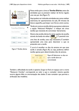 | 169 | Apps para dispositivos móveis Habitica: gamifique as suas aulas - Inês Araújo | 169 |
Figura 7.Tarefas diárias
Passa então para a área as Tarefas Diárias,estas são
atividades que se preveem realizar de forma regular,
uma vez por dia (Figura 7).
Aqui podem ser indicadas atividades tais como realizar
exercícios, ler apontamentos da aula, 30 minutos de
leitura específica, participar num fórum, entre outras.
Tendo em conta as tarefas diárias que possui,selecione
a opção “Adicional Múltiplos” e indique até cinco
tarefas que necessita de concretizar diariamente.
Dentro das tarefas diárias há várias opções de escolha
através do botão de editar [ ]. É possível criar
uma lista de tarefas, caso seja necessário. É também
apresentada uma área para descrever o que se
pretende com a tarefa.
É possível escolher os dias da semana em que essa
tarefa é ativada (Figura 8), ou seja, podemos definir
tarefas apenas para determinados dias da semana.
Figura 8. Selecionar os dias em
que a tarefa deve ser
concretizada
Também a dificuldade da tarefa é optativa. Surge no final um espaço com o nome
“Restaurar Combo”, corresponde ao valor a que o contador retoma quando
ocorre alguma falha na sincronização dos dados. É este contador que permite a
atribuição das medalhas.
 