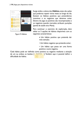 | 170 | Apps para dispositivos móveis
Figura 9. Hábitos
Surge então a coluna dos Hábitos, estes são ações
que podemos repetir várias vezes ao longo do dia.
Existem os hábitos positivos que pretendemos
incentivar e os negativos que devemos evitar.
Dentro do jogo os positivos são recompensados e
os negativos quando marcados atribuem punições
(perda de saúde e/ou Mana).
Para continuar o exercício de exploração, deve
editar as 3 opções de hábitos disponíveis com as
seguintes características:
• Um hábito positivo que pretenda dar
mais atenção;
• Um hábito negativo que pretenda evitar;
• Um hábito que possa ter uma forma
positiva e outra negativa.
Cada hábito pode ser definido como positivo ou negativo mediante a ativação
de um ou ambos os botões [ ]. Também aqui é possível definir a
dificuldade do hábito.
 
