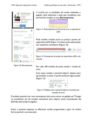 | 171 | Apps para dispositivos móveis Habitica: gamifique as suas aulas - Inês Araújo | 171 |
Figura 10. Recompensas
À medida que as atividades vão sendo realizadas, o
jogador deve selecionar a ação que completou, isso
permite-lhe receber as suas Recompensas:
Figura 11. Recompensas em forma de ouro e experiência
(XP)
Pode receber moedas (ouro ou prata) e pontos de
experiência (XP) (Figura 11).Estes serão adicionados
aos respetivos contadores (Figura 12).
Figura 12. Contadores de saúde, de experiência (XP) e de
moedas
Por cada 100 moedas de prata, recebe 1 moeda de
ouro.
Com essas moedas é possível adquirir objetos para
personalizar o avatar e que lhe atribuem algum poder
(Figura 13)
Figura 13. Objeto que é possível adquirir, trocando por
moedas de ouro
É também possível criar uma recompensa real,como comer um gelado,verTV,jogar
no smartphone, etc. As moedas necessárias para adquirir essas recompensas são
definidas pelo próprio jogador.
Assim, é possível organizar as diferentes tarefas programadas e gerir da melhor
forma possível a sua execução.
 