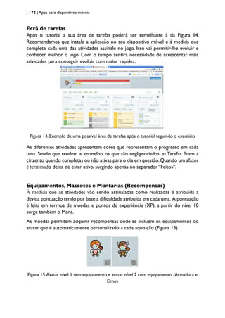 | 172 | Apps para dispositivos móveis
Ecrã de tarefas
Após o tutorial a sua área de tarefas poderá ser semelhante à da Figura 14.
Recomendamos que instale a aplicação no seu dispositivo móvel e à medida que
complete cada uma das atividades assinale no jogo. Isso vai permitir-lhe evoluir e
conhecer melhor o jogo. Com o tempo sentirá necessidade de acrescentar mais
atividades para conseguir evoluir com maior rapidez.
Figura 14. Exemplo de uma possível área de tarefas após o tutorial seguindo o exercício
As diferentes atividades apresentam cores que representam o progresso em cada
uma. Sendo que tendem a vermelho os que são negligenciados, as Tarefas ficam a
cinzento quando completas ou não ativas para o dia em questão. Quando um afazer
é terminado deixa de estar ativo, surgindo apenas no separador “Feitos”.
Equipamentos, Mascotes e Montarias (Recompensas)
À medida que as atividades vão sendo assinaladas como realizadas é atribuída a
devida pontuação tendo por base a dificuldade atribuída em cada uma. A pontuação
é feita em termos de moedas e pontos de experiência (XP), a partir do nível 10
surge também o Mana.
As moedas permitem adquirir recompensas onde se incluem os equipamentos do
avatar que é automaticamente personalizado a cada aquisição (Figura 15).
Figura 15.Avatar nível 1 sem equipamento e avatar nível 2 com equipamento (Armadura e
Elmo)
 