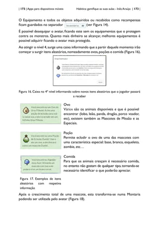 | 173 | Apps para dispositivos móveis Habitica: gamifique as suas aulas - Inês Araújo | 173 |
O Equipamento e todos os objetos adquiridos ou recebidos como recompensas
ficam guardados no separador (ver Figura 14).
É possível desequipar o avatar, ficando este sem os equipamentos que o protegem
contra os monstros. Quanto mais dinheiro se alcançar, melhores equipamentos é
possível adquirir ficando o avatar mais protegido.
Ao atingir o nível 4,surge uma caixa informando que a partir daquele momento irão
começar a surgir itens aleatórios,nomeadamente ovos,poções e comida (Figura 16).
Figura 16. Caixa no 4º nível informando sobre novos itens aleatórios que o jogador passará
a receber
Ovo
Vários são os animais disponíveis e que é possível
encontrar (lobo, leão, panda, dragão, porco voador,
etc), existem também as Mascotes de Missão e as
Especiais.
Poção
Permite eclodir o ovo de uma das mascotes com
uma característica especial: base, branco, esqueleto,
zombie, etc…
Figura 17. Exemplos de itens
aleatórios com respetiva
informação
Comida
Para que os animais cresçam é necessário comida,
no entanto não gostam de qualquer tipo, tornando-se
necessário identificar o que poderão apreciar.
Após o crescimento total de uma mascote, esta transforma-se numa Montaria
podendo ser utilizada pelo avatar (Figura 18).
 