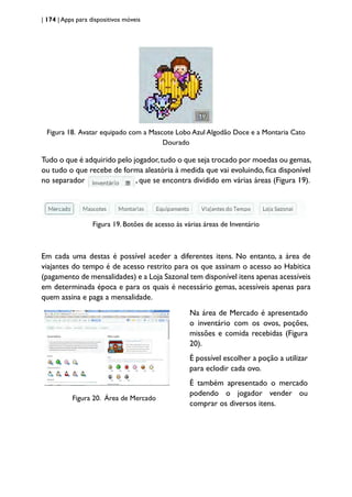 | 174 | Apps para dispositivos móveis
Figura 18. Avatar equipado com a Mascote Lobo Azul Algodão Doce e a Montaria Cato
Dourado
Tudo o que é adquirido pelo jogador,tudo o que seja trocado por moedas ou gemas,
ou tudo o que recebe de forma aleatória à medida que vai evoluindo, fica disponível
no separador , que se encontra dividido em várias áreas (Figura 19).
Figura 19. Botões de acesso às várias áreas de Inventário
Em cada uma destas é possível aceder a diferentes itens. No entanto, a área de
viajantes do tempo é de acesso restrito para os que assinam o acesso ao Habitica
(pagamento de mensalidades) e a Loja Sazonal tem disponível itens apenas acessíveis
em determinada época e para os quais é necessário gemas, acessíveis apenas para
quem assina e paga a mensalidade.
Figura 20. Área de Mercado
Na área de Mercado é apresentado
o inventário com os ovos, poções,
missões e comida recebidas (Figura
20).
É possível escolher a poção a utilizar
para eclodir cada ovo.
É também apresentado o mercado
podendo o jogador vender ou
comprar os diversos itens.
 