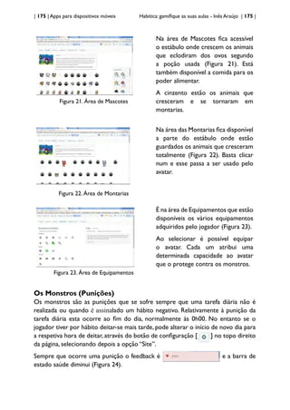 | 175 | Apps para dispositivos móveis Habitica: gamifique as suas aulas - Inês Araújo | 175 |
Figura 21. Área de Mascotes
Na área de Mascotes fica acessível
o estábulo onde crescem os animais
que eclodiram dos ovos segundo
a poção usada (Figura 21). Está
também disponível a comida para os
poder alimentar.
A cinzento estão os animais que
cresceram e se tornaram em
montarias.
Figura 22. Área de Montarias
Na área das Montarias fica disponível
a parte do estábulo onde estão
guardados os animais que cresceram
totalmente (Figura 22). Basta clicar
num e esse passa a ser usado pelo
avatar.
Figura 23. Área de Equipamentos
É na área de Equipamentos que estão
disponíveis os vários equipamentos
adquiridos pelo jogador (Figura 23).
Ao selecionar é possível equipar
o avatar. Cada um atribui uma
determinada capacidade ao avatar
que o protege contra os monstros.
Os Monstros (Punições)
Os monstros são as punições que se sofre sempre que uma tarefa diária não é
realizada ou quando é assinalado um hábito negativo. Relativamente à punição da
tarefa diária esta ocorre ao fim do dia, normalmente às 0h00. No entanto se o
jogador tiver por hábito deitar-se mais tarde, pode alterar o início de novo dia para
a respetiva hora de deitar, através do botão de configuração [ ] no topo direito
da página, selecionando depois a opção “Site”.
Sempre que ocorre uma punição o feedback é e a barra de
estado saúde diminui (Figura 24).
 