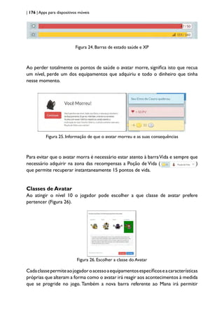 | 176 | Apps para dispositivos móveis
Figura 24. Barras de estado saúde e XP
Ao perder totalmente os pontos de saúde o avatar morre, significa isto que recua
um nível, perde um dos equipamentos que adquiriu e todo o dinheiro que tinha
nesse momento.
Figura 25. Informação de que o avatar morreu e as suas consequências
Para evitar que o avatar morra é necessário estar atento à barraVida e sempre que
necessário adquirir na zona das recompensas a Poção de Vida ( )
que permite recuperar instantaneamente 15 pontos de vida.
Classes de Avatar
Ao atingir o nível 10 o jogador pode escolher a que classe de avatar prefere
pertencer (Figura 26).
Figura 26. Escolher a classe do Avatar
Cadaclassepermiteaojogadoroacessoaequipamentosespecíficoseacaracterísticas
próprias que alteram a forma como o avatar irá reagir aos acontecimentos à medida
que se progride no jogo. Também a nova barra referente ao Mana irá permitir
 