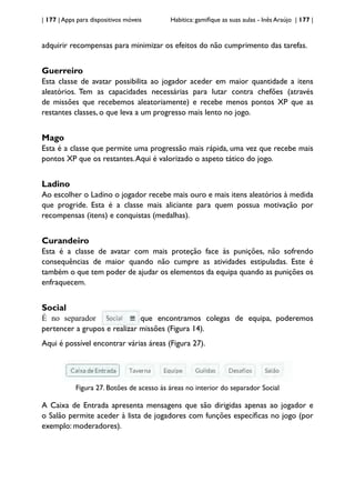 | 177 | Apps para dispositivos móveis Habitica: gamifique as suas aulas - Inês Araújo | 177 |
adquirir recompensas para minimizar os efeitos do não cumprimento das tarefas.
Guerreiro
Esta classe de avatar possibilita ao jogador aceder em maior quantidade a itens
aleatórios. Tem as capacidades necessárias para lutar contra chefões (através
de missões que recebemos aleatoriamente) e recebe menos pontos XP que as
restantes classes, o que leva a um progresso mais lento no jogo.
Mago
Esta é a classe que permite uma progressão mais rápida, uma vez que recebe mais
pontos XP que os restantes.Aqui é valorizado o aspeto tático do jogo.
Ladino
Ao escolher o Ladino o jogador recebe mais ouro e mais itens aleatórios à medida
que progride. Esta é a classe mais aliciante para quem possua motivação por
recompensas (itens) e conquistas (medalhas).
Curandeiro
Esta é a classe de avatar com mais proteção face às punições, não sofrendo
consequências de maior quando não cumpre as atividades estipuladas. Este é
também o que tem poder de ajudar os elementos da equipa quando as punições os
enfraquecem.
Social
É no separador que encontramos colegas de equipa, poderemos
pertencer a grupos e realizar missões (Figura 14).
Aqui é possível encontrar várias áreas (Figura 27).
Figura 27. Botões de acesso às áreas no interior do separador Social
A Caixa de Entrada apresenta mensagens que são dirigidas apenas ao jogador e
o Salão permite aceder à lista de jogadores com funções específicas no jogo (por
exemplo: moderadores).
 