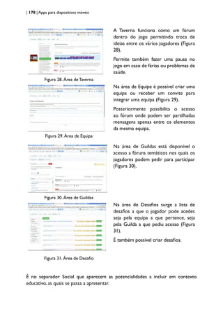 | 178 | Apps para dispositivos móveis
Figura 28. Área de Taverna
A Taverna funciona como um fórum
dentro do jogo permitindo troca de
ideias entre os vários jogadores (Figura
28).
Permite também fazer uma pausa no
jogo em caso de férias ou problemas de
saúde.
Figura 29. Área de Equipa
Na área de Equipe é possível criar uma
equipa ou receber um convite para
integrar uma equipa (Figura 29).
Posteriormente possibilita o acesso
ao fórum onde podem ser partilhadas
mensagens apenas entre os elementos
da mesma equipa.
Figura 30. Área de Guildas
Na área de Guildas está disponível o
acesso a fóruns temáticos nos quais os
jogadores podem pedir para participar
(Figura 30).
Figura 31. Área de Desafio
Na área de Desafios surge a lista de
desafios a que o jogador pode aceder,
seja pela equipa a que pertence, seja
pela Guilda a que pediu acesso (Figura
31).
É também possível criar desafios.
É no separador Social que aparecem as potencialidades a incluir em contexto
educativo, as quais se passa a apresentar.
 