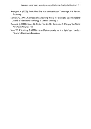 Apps para ensinar e para aprender na era mobile learnig - Ana Amélia Carvalho | 17 |
Rheingold, H. (2003). Smart Mobs:The next social revolution. Cambridge, MA: Perseus
Publishing.
Siemens, G. (2005). Connectivism:A learning theory for the digital age. International
Journal of InstructionalTechnology & Distance Learning, 2.
Tapscott, D. (2008). Grown Up Digital: How the Net Generation Is ChangingYour World.
NewYork: McGraw Hill.
Veen,W., & Vrakking, B. (2006). Homo Zapiens: growing up in a digital age. London:
Network Continuum Education.
 