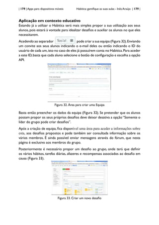 | 179 | Apps para dispositivos móveis Habitica: gamifique as suas aulas - Inês Araújo | 179 |
Aplicação em contexto educativo
Estando já a utilizar o Habitica será mais simples propor a sua utilização aos seus
alunos, pois estará à vontade para idealizar desafios e auxiliar os alunos no que eles
necessitarem.
Acedendo ao separador pode criar a sua equipa (Figura 32).Enviando
um convite aos seus alunos indicando o e-mail deles ou então indicando o ID do
usuário de cada um,isto no caso de eles já possuírem conta no Habitica.Para aceder
a este ID,basta que cada aluno selecione o botão de configuração e escolha a opção
API.
Figura 32. Área para criar uma Equipa
Basta então preencher os dados da equipa (Figura 32). Se pretender que os alunos
possam propor os seus próprios desafios deve deixar desativa a opção “Somente o
líder do grupo pode criar desafios”.
Após a criação de equipa, fica disponível uma área para aceder a informações sobre
esta, aos desafios propostos e pode também ser consultada informação sobre os
vários membros. É ainda possível enviar mensagens através do fórum, que nesta
página é exclusivo aos membros do grupo.
Posteriormente é necessário propor um desafio ao grupo, onde terá que definir
os vários hábitos, tarefas diárias, afazeres e recompensas associados ao desafio em
causa (Figura 33).
Figura 33. Criar um novo desafio
 