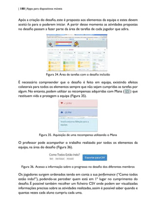 | 180 | Apps para dispositivos móveis
Após a criação do desafio, este é proposto aos elementos da equipa e estes devem
aceitá-lo para o poderem iniciar. A partir desse momento as atividades propostas
no desafio passam a fazer parte da área de tarefas de cada jogador que adira.
Figura 34. Área de tarefas com o desafio incluído
É necessário compreender que o desafio é feito em equipa, existindo efeitos
colaterais para todos os elementos sempre que não sejam cumpridas as tarefas por
algum. No entanto, podem utilizar as recompensas adquiridas com Mana ( ) que
restituem vida e protegem a equipa (Figura 35).
Figura 35. Aquisição de uma recompensa utilizando o Mana
O professor pode acompanhar o trabalho realizado por todos os elementos da
equipa, na área do desafio (Figura 36).
Figura 36. Acesso a informação sobre o progresso no desafio dos diferentes membros
Os jogadores surgem ordenados tendo em conta a sua performance (“Como todos
estão indo?”), podendo-se perceber quem está em 1º lugar no cumprimento do
desafio. É possível também recolher um ficheiro CSV onde podem ser visualizadas
informações precisas sobre as atividades realizadas, assim é possível saber quando e
quantas vezes cada aluno cumpriu cada uma.
 