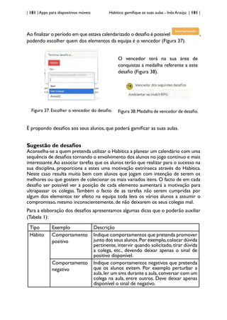 | 181 | Apps para dispositivos móveis Habitica: gamifique as suas aulas - Inês Araújo | 181 |
Ao finalizar o período em que estava calendarizado o desafio é possível ,
podendo escolher quem dos elementos da equipa é o vencedor (Figura 37).
Figura 37. Escolher o vencedor do desafio.
O vencedor terá na sua área de
conquistas a medalha referente a este
desafio (Figura 38).
Figura 38.Medalha de vencedor de desafio.
É propondo desafios aos seus alunos, que poderá gamificar as suas aulas.
Sugestão de desafios
Aconselha-se a quem pretenda utilizar o Habitica a planear um calendário com uma
sequência de desafios tornando o envolvimento dos alunos no jogo contínuo e mais
interessante.Ao associar tarefas que os alunos terão que realizar para o sucesso na
sua disciplina, proporciona a estes uma motivação extrínseca através do Habitica.
Neste caso resulta muito bem com alunos que jogam com intenção de serem os
melhores ou que gostem de colecionar os mais variados itens. O facto de em cada
desafio ser possível ver a posição de cada elemento aumentará a motivação para
ultrapassar os colegas. Também o facto de as tarefas não serem cumpridas por
algum dos elementos ter efeito na equipa toda leva os vários alunos a assumir o
compromisso, mesmo inconscientemente, de não deixarem os seus colegas mal.
Para a elaboração dos desafios apresentamos algumas dicas que o poderão auxiliar
(Tabela 1):
Tipo Exemplo Descrição
Hábito Comportamento
positivo
Indique comportamentos que pretenda promover
junto dos seus alunos.Por exemplo,colocar dúvida
pertinente, intervir quando solicitado, tirar dúvida
a colega, etc., devendo deixar apenas o sinal de
positivo disponível.
Comportamento
negativo
Indique comportamentos negativos que pretenda
que os alunos evitem. Por exemplo perturbar a
aula,ler um sms durante a aula,conversar com um
colega na aula, entre outros. Deve deixar apenas
disponível o sinal de negativo.
 