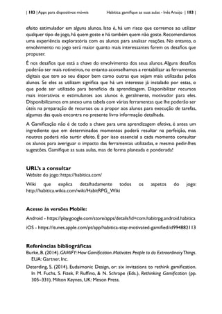 | 183 | Apps para dispositivos móveis Habitica: gamifique as suas aulas - Inês Araújo | 183 |
efeito estimulador em alguns alunos. Isto é, há um risco que corremos ao utilizar
qualquer tipo de jogo,há quem goste e há também quem não goste.Recomendamos
uma experiência exploratória com os alunos para analisar reações. No entanto, o
envolvimento no jogo será maior quanto mais interessantes forem os desafios que
propuser.
É nos desafios que está a chave do envolvimento dos seus alunos.Alguns desafios
poderão ser mais rotineiros, no entanto aconselhamos a rentabilizar as ferramentas
digitais que tem ao seu dispor bem como outras que sejam mais utilizadas pelos
alunos. Se eles as utilizam significa que há um interesse já instalado por estas, o
que pode ser utilizado para benefício da aprendizagem. Disponibilizar recursos
mais interativos e estimulantes aos alunos é, geralmente, motivador para eles.
Disponibilizamos em anexo uma tabela com várias ferramentas que lhe poderão ser
úteis na preparação de recursos ou a propor aos alunos para execução de tarefas,
algumas das quais encontra no presente livro informação detalhada.
A Gamificação não é de todo a chave para uma aprendizagem efetiva, é antes um
ingrediente que em determinados momentos poderá resultar na perfeição, mas
noutros poderá não surtir efeito. É por isso essencial a cada momento consultar
os alunos para averiguar o impacto das ferramentas utilizadas, e mesmo pedir-lhes
sugestões. Gamifique as suas aulas, mas de forma planeada e ponderada!
URL’s a consultar
Website do jogo: https://habitica.com/
Wiki que explica detalhadamente todos os aspetos do jogo:
http://habitica.wikia.com/wiki/HabitRPG_Wiki
Acesso às versões Mobile:
Android - https://play.google.com/store/apps/details?id=com.habitrpg.android.habitica
iOS - https://itunes.apple.com/pt/app/habitica-stay-motivated-gamified/id994882113
Referências bibliográficas
Burke,B.(2014).GAMIFY:How Gamification Motivates People to do ExtraordinaryThings.
EUA: Gartner, Inc.
Deterding, S. (2014). Eudaimonic Design, or: six invitations to rethink gamification.
In M. Fuchs, S. Fizek, P. Ruffino, & N. Schrape (Eds.), Rethinking Gamification (pp.
305–331). Milton Keynes, UK: Meson Press.
 