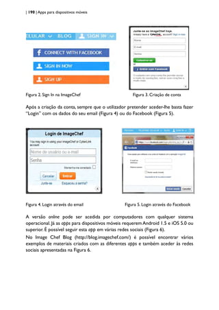 | 190 | Apps para dispositivos móveis
Figura 2. Sign In na ImageChef Figura 3. Criação de conta
Após a criação da conta, sempre que o utilizador pretender aceder-lhe basta fazer
“Login” com os dados do seu email (Figura 4) ou do Facebook (Figura 5).
Figura 4. Login através do email Figura 5. Login através do Facebook
A versão online pode ser acedida por computadores com qualquer sistema
operacional. Já as apps para dispositivos móveis requerem Android 1.5 e iOS 5.0 ou
superior. É possível seguir esta app em várias redes sociais (Figura 6).
No Image Chef Blog (http://blog.imagechef.com/) é possível encontrar vários
exemplos de materiais criados com as diferentes apps e também aceder às redes
sociais apresentadas na Figura 6.
 