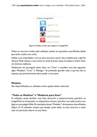 | 191 | Apps para dispositivos móveis
ImageChef:para trabalhar texto e imagem com criatividade - Maria Idalina Santos | 191 |
Figura 6. Redes sociais que seguem a ImageChef
Todos os recursos criados pelo utilizador podem ser gravados e partilhados, desde
que tenha criado uma conta.
Utilize a sua criatividade e crie os seus recursos a partir dos modelos que a app lhe
oferece. Pode colocar o seu nome no ‘areal da praia’, texto em placas e incluir fotos
em diversas molduras.
Totalmente em português, basta clicar em “Criar” e escolher uma das seguintes
apps:“Modelos”,“Criar” e “Navegar”. Se pretender guardar tudo o que faz, não se
esqueça que primeiramente deve aceder à sua conta.
Modelos
São disponibilizadas, ao utilizador, várias opções abaixo descritas.
“Todos os Modelos” e “Molduras para fotos”
O utilizador pode escolher uma foto, decorá-la e, posteriormente, guardá-la na
ImageChef,no computador ou dispositivos móveis e partilhar nas redes sociais,num
blog ou numa páginaWeb.Os exemplos destes“Modelos” são bastante diversificados
(Figura 7). O utilizador sempre que desejar pode editar os seus recursos e, neste
caso em particular, alterar as suas fotos.
 