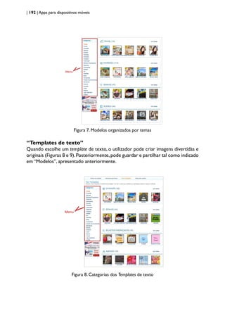 | 192 | Apps para dispositivos móveis
Menu
Figura 7. Modelos organizados por temas
“Templates de texto”
Quando escolhe um template de texto, o utilizador pode criar imagens divertidas e
originais (Figuras 8 e 9).Posteriormente,pode guardar e partilhar tal como indicado
em “Modelos”, apresentado anteriormente.
Menu
Figura 8. Categorias dos Templates de texto
 