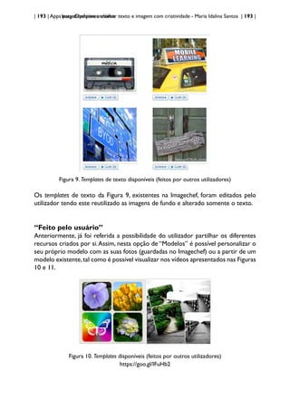 | 193 | Apps para dispositivos móveis
ImageChef:para trabalhar texto e imagem com criatividade - Maria Idalina Santos | 193 |
Figura 9. Templates de texto disponíveis (feitos por outros utilizadores)
Os templates de texto da Figura 9, existentes na Imagechef, foram editados pelo
utilizador tendo este reutilizado as imagens de fundo e alterado somente o texto.
“Feito pelo usuário”
Anteriormente, já foi referida a possibilidade do utilizador partilhar os diferentes
recursos criados por si.Assim, nesta opção de “Modelos” é possível personalizar o
seu próprio modelo com as suas fotos (guardadas no Imagechef) ou a partir de um
modelo existente,tal como é possível visualizar nos vídeos apresentados nas Figuras
10 e 11.
Figura 10. Templates disponíveis (feitos por outros utilizadores)
https://goo.gl/IFuHb2
 