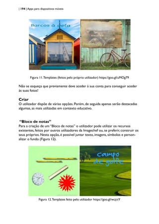 | 194 | Apps para dispositivos móveis
Figura 11.Templates (feitos pelo próprio utilizador) https://goo.gl/uMOg79
Não se esqueça que previamente deve aceder à sua conta para conseguir aceder
às suas fotos!
Criar
O utilizador dispõe de várias opções. Porém, de seguida apenas serão destacadas
algumas, as mais utilizadas em contexto educativo.
“Bloco de notas”
Para a criação de um “Bloco de notas” o utilizador pode utilizar os recursos
existentes, feitos por outros utilizadores da Imagechef ou, se preferir, construir os
seus próprios. Nesta opção, é possível juntar texto, imagens, símbolos e person-
alizar o fundo (Figura 12).
Figura 12.Templates feito pelo utilizador https://goo.gl/wcjctY
 