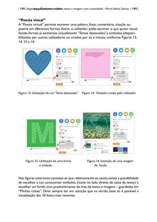 | 195 | Apps para dispositivos móveis
ImageChef:para trabalhar texto e imagem com criatividade - Maria Idalina Santos | 195 |
“Poesia visual”
A “Poesia virtual” permite escrever uma palavra, frase, comentário, citação ou
poema em diferentes formas.Assim, o utilizador pode escrever o que quiser escol-
hendo formas já existentes (visualizando “Temas destacados”), símbolos (disponi-
bilizados por outros utilizadores ou criados por si) e iniciais, conforme Figuras 13,
14, 15 e 16.
Figura 13. Utilização de um “Tema destacado” Figura 14. Símbolo criado pelo utilizador
Figura 15. Utilização de uma Inicial Figura 16. Inserção de uma imagem
e símbolo 				 de fundo
Nas figuras anteriores constata-se que relativamente ao texto,existe a possibilidade
de escolher a cor, acrescentar símbolos (ícone no lado direito da caixa de texto) e
escolher um fundo (cor, preenchimento da área de texto e imagens – guardadas em
“Minhas coisas”. Deve sempre ter em atenção que na versão base só é possível a
visualização das 10 fotos mais recentes.
 