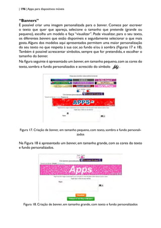 | 196 | Apps para dispositivos móveis
“Banners”
É possível criar uma imagem personalizada para o banner. Comece por escrever
o texto que quer que apareça, selecione o tamanho que pretende (grande ou
pequeno), escolha um modelo e faça “visualizar”. Pode visualizar, para o seu texto,
os diferentes banners que estão disponíveis e seguidamente selecionar o que mais
gosta.Alguns dos modelos aqui apresentados permitem uma maior personalização
do seu texto no que respeita à sua cor, ao fundo e/ou à sombra (Figuras 17 e 18).
Também é possível acrescentar símbolos, sempre que for pretendido, e escolher o
tamanho do banner.
Na figura seguinte é apresentado um banner,em tamanho pequeno,com as cores do
texto, sombra e fundo personalizados e acrescido do símbolo .
Figura 17. Criação de banner, em tamanho pequeno, com texto, sombra e fundo personali-
zados
Na Figura 18 é apresentado um banner, em tamanho grande, com as cores do texto
e fundo personalizados.
Figura 18. Criação de banner, em tamanho grande, com texto e fundo personalizados
 