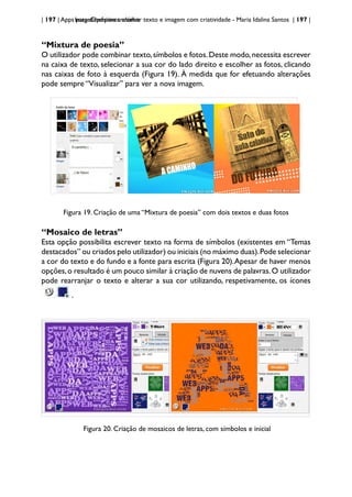| 197 | Apps para dispositivos móveis
ImageChef:para trabalhar texto e imagem com criatividade - Maria Idalina Santos | 197 |
“Mixtura de poesia”
O utilizador pode combinar texto,símbolos e fotos.Deste modo,necessita escrever
na caixa de texto, selecionar a sua cor do lado direito e escolher as fotos, clicando
nas caixas de foto à esquerda (Figura 19). À medida que for efetuando alterações
pode sempre “Visualizar” para ver a nova imagem.
Figura 19. Criação de uma “Mixtura de poesia” com dois textos e duas fotos
“Mosaico de letras”
Esta opção possibilita escrever texto na forma de símbolos (existentes em “Temas
destacados” ou criados pelo utilizador) ou iniciais (no máximo duas).Pode selecionar
a cor do texto e do fundo e a fonte para escrita (Figura 20).Apesar de haver menos
opções,o resultado é um pouco similar à criação de nuvens de palavras.O utilizador
pode rearranjar o texto e alterar a sua cor utilizando, respetivamente, os ícones
.
Figura 20. Criação de mosaicos de letras, com símbolos e inicial
 