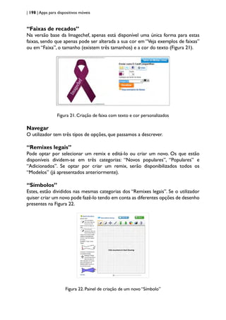| 198 | Apps para dispositivos móveis
“Faixas de recados”
Na versão base da Imagechef, apenas está disponível uma única forma para estas
faixas, sendo que apenas pode ser alterada a sua cor em “Veja exemplos de faixas”
ou em “Faixa”, o tamanho (existem três tamanhos) e a cor do texto (Figura 21).
Figura 21. Criação de faixa com texto e cor personalizados
Navegar
O utilizador tem três tipos de opções, que passamos a descrever.
“Remixes legais”
Pode optar por selecionar um remix e editá-lo ou criar um novo. Os que estão
disponíveis dividem-se em três categorias: “Novos populares”, “Populares” e
“Adicionados”. Se optar por criar um remix, serão disponibilizados todos os
“Modelos” (já apresentados anteriormente).
“Símbolos”
Estes, estão divididos nas mesmas categorias dos “Remixes legais”. Se o utilizador
quiser criar um novo pode fazê-lo tendo em conta as diferentes opções de desenho
presentes na Figura 22.
Figura 22. Painel de criação de um novo “Símbolo”
 