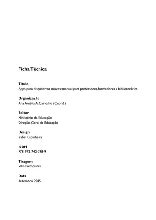 FichaTécnica
Título
Apps para dispositivos móveis:manual para professores,formadores e bibliotecários
Organização
Ana Amélia A. Carvalho (Coord.)
Editor
Ministério da Educação
Direção-Geral da Educação
Design
Isabel Espinheira
ISBN
978-972-742-398-9
Tiragem
500 exemplares
Data
dezembro 2015
 