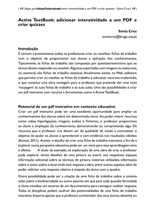 | 19 | Apps para dispositivos móveis
Active Textbook: adicionar interatividade a um PDF e criar quizzes - Sónia Cruz | 19 |
Active TextBook: adicionar interatividade a um PDF e
criar quizzes
Sónia Cruz
soniacruz@braga.ucp.pt
Introdução
É comum a praticamente todos os professores criar ou reutilizar fichas de trabalho
com o objetivo de proporcionar aos alunos a aplicação dos conhecimentos.
Tipicamente, as fichas de trabalho são compostas por questões/exercícios que os
alunos devem responder ou resolver.Algumas suportadas com imagens ou texto mas,
no essencial, são fichas de trabalho estáticas.Atualmente existe, na Web, software
que permite criar ou reeditar as fichas de trabalho e adicionar recursos multimédia,
o que constitui uma clara vantagem para o professor que pretende dar uma nova
‘roupagem’ às suas fichas de trabalho e às suas aulas. Uma das possibilidades é criar
um pdf interativo com recurso a ferramentas como o Active TextBook.
Potencial de um pdf interativo em contexto educativo
Criar um pdf interativo pode ser uma excelente oportunidade para ampliar os
conhecimentos dos alunos sobre um determinado tema. Ao poder inserir recursos
como vídeo, hiperligações, imagens, áudios e ficheiros, o professor proporciona
ao aluno a ampliação do conhecimento demonstrando ou comprovando algo. Os
recursos que o professor cria devem ser de qualidade de modo a concretizar o
objetivo de ajudar os alunos a aprenderem e com evidência nos resultados obtidos
(Ramos,2011). Aceitar o desafio de criar uma ficha de trabalho interativa,a fim de a
explorar numa perspetiva educativa,pode ser um meio para essa aprendizagem ativa
e efetiva. A título de exemplo, na exploração de uma obra de arte, o professor
pode explorar vários detalhes de uma pintura ao inserir nos respetivos espaços
informação adicional sobre as técnicas de pintura, materiais utilizados, informação
sobre o autor,sobre o local onde está exposta a obra,entre outros aspetos,além de
poder solicitar uma resposta relativa à empatia do aluno com o quadro.
Outra possibilidade pode ser a criação de uma ficha de trabalho sobre o sistema
solar, sobre a biodiversidade ou outro assunto em que para cada questão formulada
o aluno visualize um excerto de um documentário para conseguir realizar resposta.
Todas as disciplinas podem usufruir das potencialidades de uma ficha de trabalho
interativa.Importa apenas que o professor,conhecedor dos seus alunos,desenhe ou
 