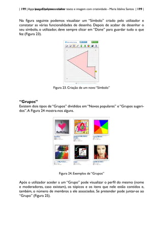 | 199 | Apps para dispositivos móveis
ImageChef:para trabalhar texto e imagem com criatividade - Maria Idalina Santos | 199 |
Na figura seguinte podemos visualizar um “Símbolo” criado pelo utilizador e
constatar as várias funcionalidades de desenho. Depois de acabar de desenhar o
seu símbolo, o utilizador, deve sempre clicar em “Done” para guardar tudo o que
fez (Figura 23).
Figura 23. Criação de um novo “Símbolo”
“Grupos”
Existem dois tipos de “Grupos” divididos em “Novos populares” e “Grupos sugeri-
dos”.A Figura 24 mostra-nos alguns.
Figura 24. Exemplos de “Grupos”
Após o utilizador aceder a um “Grupo” pode visualizar o perfil do mesmo (nome
e moderadores, caso existam), os tópicos e os itens que nele estão contidos e,
também, o número de membros a ele associados. Se pretender pode juntar-se ao
“Grupo” (Figura 25).
 