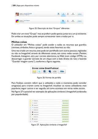 | 200 | Apps para dispositivos móveis
Figura 25. Descrição de dois “Grupos” diferentes
Pode criar um novo“Grupo” mas se preferir pode apenas juntar-se a um já existente.
Em ambas as situações pode sempre acrescentar itens criados por si.
Minhas coisas
O utilizador em “Minhas coisas” pode aceder a todas os recursos que guardou
(remixes, símbolos, fotos e grupos), sendo estes favoritos ou não.
Uma vez criado um recurso,este pode ser partilhado com outras pessoas,registadas
ou não na Imagechef, através de diferentes canais, tais como redes sociais (Twitter,
Facebook, Instagram, etc), por correio eletrónico, na Web (com código HTML) ou
descarregar e guardar (através de um clique com o lado direito do rato e fazendo
“Guardar imagem como”), conforme a figura seguinte.
Figura 26. Formas de partilha
Para finalizar, convém referir que o utilizador, a todo o momento, pode convidar
amigos(as) para criarem conta na Imagechef, visualizar os novos utilizadores mais
populares, seguir outros e ser seguido, tal como acontece em várias redes sociais.
Na Figura 27 é possível ver exemplos de aplicações similares à Imagechef (ordenadas
por popularidade).
Figura 27. Aplicações similares à Imagechef
 