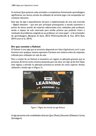 | 204 | Apps para dispositivos móveis
A vertente Quiz potencia aulas animadas e competitivas, fomentando aprendizagens
significativas nos alunos, através da utilização da vertente jogo e da competição, em
contexto educativo.
Este tipo de app é especialmente útil para a implementação de uma aula invertida
– flipped classroom – que tem por principais pressupostos o estudo autónomo e
prévio do aluno, através de materiais selecionados e/ou realizados pelo professor,
sendo o espaço de aula reservado para tarefas práticas que poderão incluir a
resolução de problemas, exigindo-se ao professor um novo papel – o de orientador
de aprendizagens (Bergman & Sams, 2012; McGivney-Burelle & Xue, 2013; Butt,
2014; Love et al., 2014).
Em que consiste o Kahoot
O Kahoot é uma app que se encontra disponível em https://getkahoot.com/ e que
funciona com qualquer sistema operativo.Consiste num sistema online de respostas,
indicado para utilização em sala de aula.
Para a criação de um Kahoot é necessário um registo na aplicação, gratuito, que se
processa de forma muito intuitiva, bastando, para tal, clicar em Sign up for free! Após
este registo, a entrada na aplicação processa-se através do canto superior direito,
utilizando o botão sign in (Figura 1).
Figura 1. Página de entrada da app Kahoot
A app apresenta três modalidades distintas:Quiz (Teste),Discussion (Debate) e Survey
(Sondagem).
 
