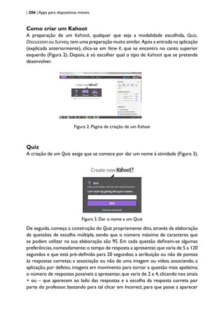 | 206 | Apps para dispositivos móveis
Como criar um Kahoot
A preparação de um Kahoot, qualquer que seja a modalidade escolhida, Quiz,
Discussion ou Survey, tem uma preparação muito similar. Após a entrada na aplicação
(explicada anteriormente), clica-se em New K, que se encontra no canto superior
esquerdo (Figura 2). Depois, é só escolher qual o tipo de Kahoot que se pretende
desenvolver.
Figura 2. Página de criação de um Kahoot
Quiz
A criação de um Quiz exige que se comece por dar um nome à atividade (Figura 3).
Figura 3. Dar o nome a um Quiz
De seguida, começa a construção do Quiz propriamente dito, através da elaboração
de questões de escolha múltipla, sendo que o número máximo de caracteres que
se podem utilizar na sua elaboração são 95. Em cada questão definem-se algumas
preferências,nomeadamente:o tempo de resposta a apresentar,que varia de 5 a 120
segundos e que está pré-definido para 20 segundos; a atribuição ou não de pontos
às respostas corretas; a associação ou não de uma imagem ou vídeo, associando, a
aplicação, por defeito, imagens em movimento para tornar a questão mais apelativa;
o número de respostas possíveis a apresentar, que varia de 2 a 4, clicando nos sinais
+ ou – que aparecem ao lado das respostas e a escolha da resposta correta por
parte do professor, bastando para tal clicar em Incorrect, para que passe a aparecer
 