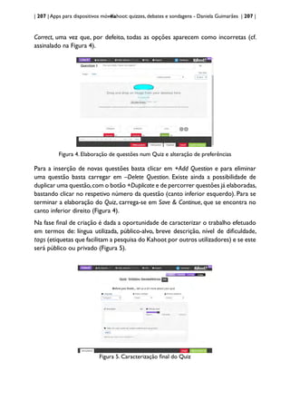 | 207 | Apps para dispositivos móveis
Kahoot: quizzes, debates e sondagens - Daniela Guimarães | 207 |
Correct, uma vez que, por defeito, todas as opções aparecem como incorretas (cf.
assinalado na Figura 4).
Figura 4. Elaboração de questões num Quiz e alteração de preferências
Para a inserção de novas questões basta clicar em +Add Question e para eliminar
uma questão basta carregar em –Delete Question. Existe ainda a possibilidade de
duplicar uma questão,com o botão +Duplicate e de percorrer questões já elaboradas,
bastando clicar no respetivo número da questão (canto inferior esquerdo). Para se
terminar a elaboração do Quiz, carrega-se em Save & Continue, que se encontra no
canto inferior direito (Figura 4).
Na fase final de criação é dada a oportunidade de caracterizar o trabalho efetuado
em termos de: língua utilizada, público-alvo, breve descrição, nível de dificuldade,
tags (etiquetas que facilitam a pesquisa do Kahoot por outros utilizadores) e se este
será público ou privado (Figura 5).
Figura 5. Caracterização final do Quiz
 