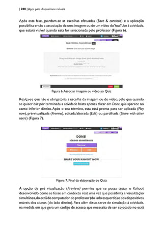 | 208 | Apps para dispositivos móveis
Após esta fase, guardam-se as escolhas efetuadas (Save & continue) e a aplicação
possibilita então a associação de uma imagem ou de um vídeo doYouTube à atividade,
que estará visível quando esta for selecionada pelo professor (Figura 6).
Figura 6.Associar imagem ou vídeo ao Quiz
Realça-se que não é obrigatória a escolha da imagem ou do vídeo, pelo que quando
se quiser dar por terminada a atividade basta apenas clicar em Done,que aparece no
canto inferior direito.Após o seu término, esta está pronta para ser aplicada (Play
now), pré-visualizada (Preview), editada/alterada (Edit) ou partilhada (Share with other
users) (Figura 7).
Figura 7. Final da elaboração do Quiz
A opção de pré visualização (Preview) permite que se possa testar o Kahoot
desenvolvido como se fosse em contexto real,uma vez que possibilita a visualização
simultânea,doecrãdecomputadordoprofessor(doladoesquerdo)edosdispositivos
móveis dos alunos (do lado direito). Para além disso, serve de simulação à atividade,
na medida em que gera um código de acesso,que necessita de ser colocado no ecrã
 