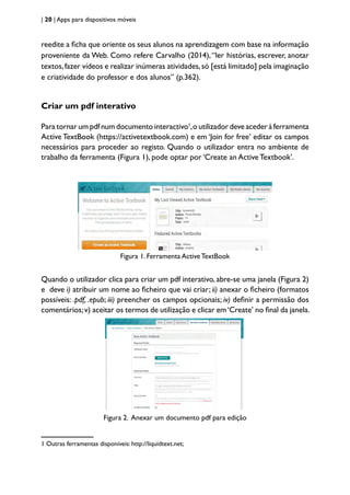 | 20 | Apps para dispositivos móveis
reedite a ficha que oriente os seus alunos na aprendizagem com base na informação
proveniente da Web. Como refere Carvalho (2014),“ler histórias, escrever, anotar
textos,fazer vídeos e realizar inúmeras atividades,só [está limitado] pela imaginação
e criatividade do professor e dos alunos” (p.362).
Criar um pdf interativo
Para tornar um pdf num documento interactivo1
,o utilizador deve aceder à ferramenta
Active TextBook (https://activetextbook.com) e em ‘Join for free’ editar os campos
necessários para proceder ao registo. Quando o utilizador entra no ambiente de
trabalho da ferramenta (Figura 1), pode optar por ‘Create an Active Textbook’.
Figura 1. Ferramenta Active TextBook
Quando o utilizador clica para criar um pdf interativo, abre-se uma janela (Figura 2)
e deve i) atribuir um nome ao ficheiro que vai criar; ii) anexar o ficheiro (formatos
possíveis: .pdf, .epub; iii) preencher os campos opcionais; iv) definir a permissão dos
comentários;v) aceitar os termos de utilização e clicar em‘Create’ no final da janela.
Figura 2. Anexar um documento pdf para edição
1 Outras ferramentas disponíveis: http://liquidtext.net;
 