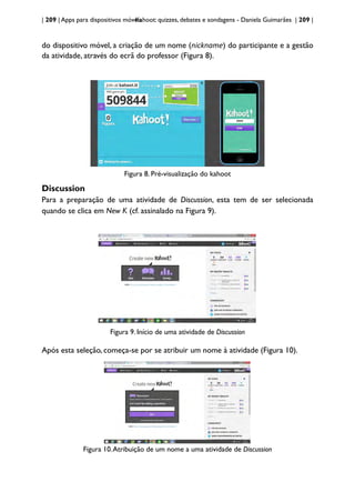 | 209 | Apps para dispositivos móveis
Kahoot: quizzes, debates e sondagens - Daniela Guimarães | 209 |
do dispositivo móvel, a criação de um nome (nickname) do participante e a gestão
da atividade, através do ecrã do professor (Figura 8).
Figura 8. Pré-visualização do kahoot
Discussion
Para a preparação de uma atividade de Discussion, esta tem de ser selecionada
quando se clica em New K (cf. assinalado na Figura 9).
Figura 9. Início de uma atividade de Discussion
Após esta seleção, começa-se por se atribuir um nome à atividade (Figura 10).
Figura 10.Atribuição de um nome a uma atividade de Discussion
 